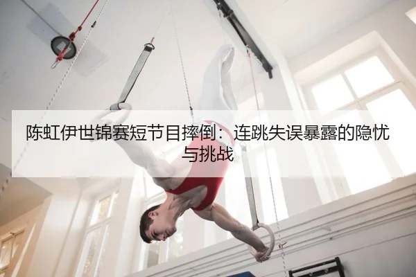 陈虹伊世锦赛短节目摔倒：连跳失误暴露的隐忧与挑战